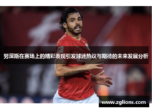 努涅斯在赛场上的精彩表现引发球迷热议与期待的未来发展分析