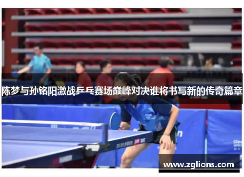 陈梦与孙铭阳激战乒乓赛场巅峰对决谁将书写新的传奇篇章