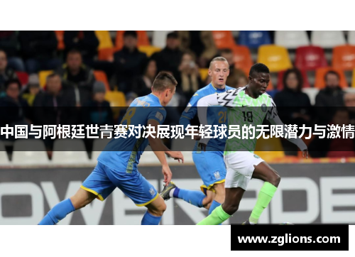 中国与阿根廷世青赛对决展现年轻球员的无限潜力与激情